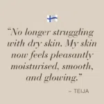 Image with text No longer struggling with dry skin. My skin now feels pleasantly moisturised, smooth, and glowing - Teija.