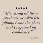 Five stars with text After using all three products, my skin felt plump, I saw the glow, and I regained my confidence.
